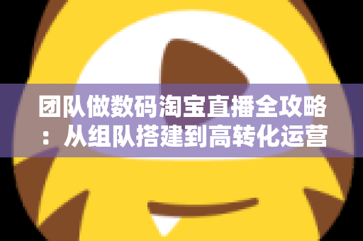 团队做数码淘宝直播全攻略：从组队搭建到高转化运营的实战指南