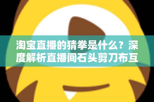 淘宝直播的猜拳是什么？深度解析直播间石头剪刀布互动玩法与营销价值