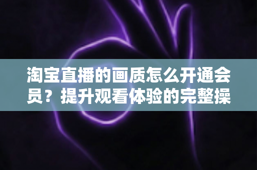 淘宝直播的画质怎么开通会员？提升观看体验的完整操作指南与实用技巧