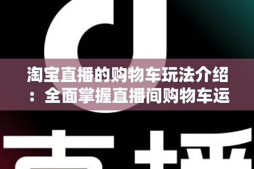 淘宝直播的购物车玩法介绍：全面掌握直播间购物车运营技巧，轻松提升带货转化率