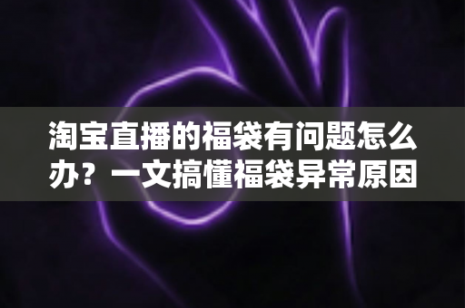 淘宝直播的福袋有问题怎么办？一文搞懂福袋异常原因与高效解决方法