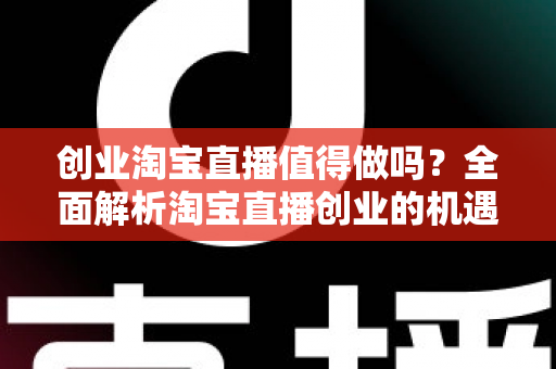 创业淘宝直播值得做吗？全面解析淘宝直播创业的机遇、成本与前景