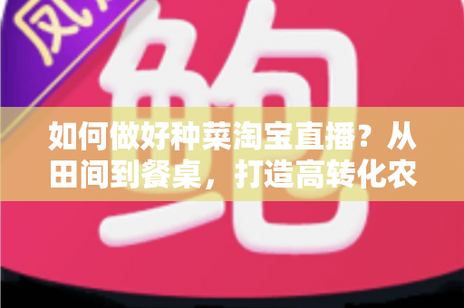 如何做好种菜淘宝直播？从田间到餐桌，打造高转化农产品直播间的实战全攻略