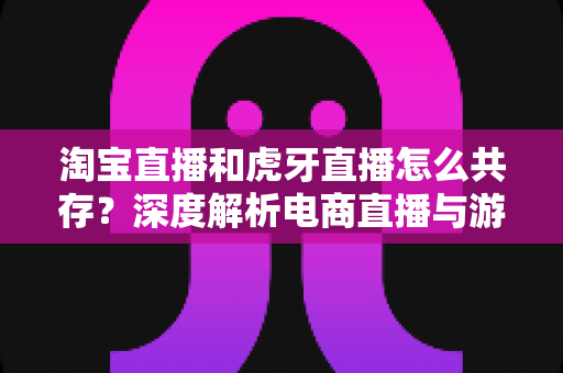 淘宝直播和虎牙直播怎么共存？深度解析电商直播与游戏直播的差异化共生之道