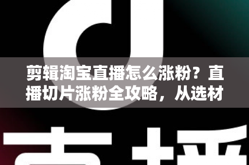 剪辑淘宝直播怎么涨粉？直播切片涨粉全攻略，从选材到发布一步不漏