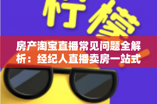 房产淘宝直播常见问题全解析：经纪人直播卖房一站式避坑指南