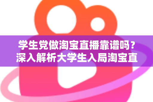 学生党做淘宝直播靠谱吗？深入解析大学生入局淘宝直播的优势、风险与实用指南