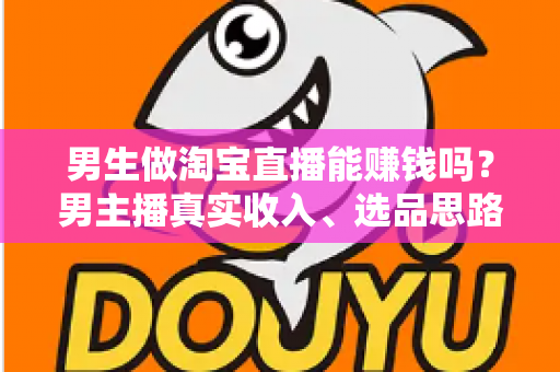 男生做淘宝直播能赚钱吗？男主播真实收入、选品思路与起号全攻略一文讲透