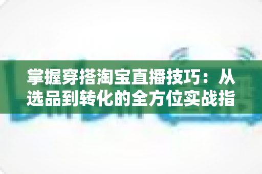 掌握穿搭淘宝直播技巧：从选品到转化的全方位实战指南，助你打造高人气穿搭直播间