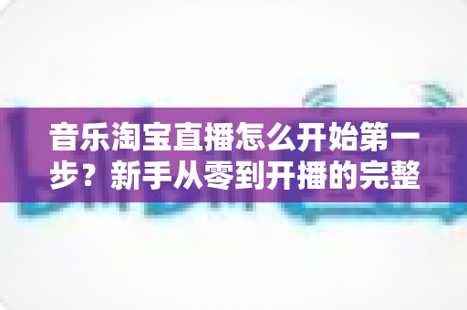 音乐淘宝直播怎么开始第一步？新手从零到开播的完整入门指南