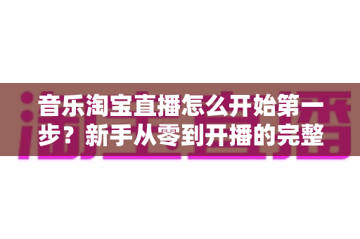 音乐淘宝直播怎么开始第一步？新手从零到开播的完整入门指南