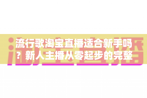 流行歌淘宝直播适合新手吗？新人主播从零起步的完整入局指南与实战技巧解析