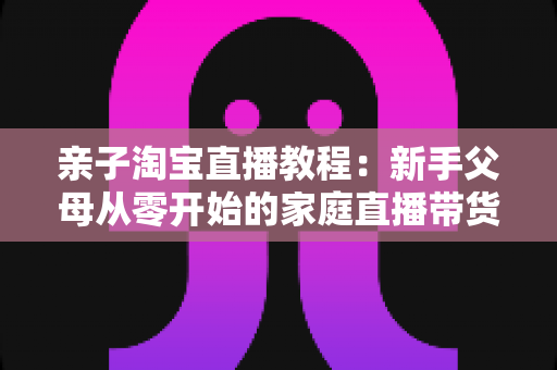 亲子淘宝直播教程:新手父母从零开始的家庭直播带货全攻略 亲子淘宝直播教程:新手父母从零开始的家庭直播带货全攻略