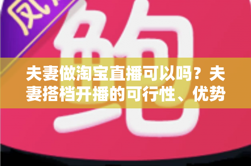 夫妻做淘宝直播可以吗?夫妻搭档开播的可行性、优势与实操指南全面解析 夫妻做淘宝直播可以吗?夫妻搭档开播的可行性、优势与实操指南全面解析