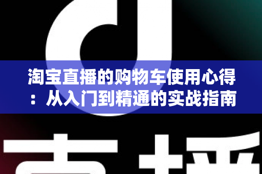 淘宝直播的购物车使用心得：从入门到精通的实战指南，让你边看边买更省心