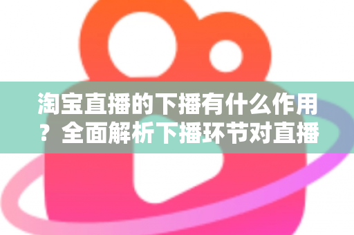 淘宝直播的下播有什么作用？全面解析下播环节对直播间流量、权重与粉丝运营的重要影响