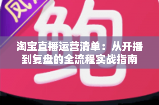 淘宝直播运营清单：从开播到复盘的全流程实战指南