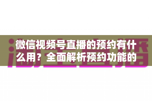 微信视频号直播的预约有什么用？全面解析预约功能的价值与运营玩法