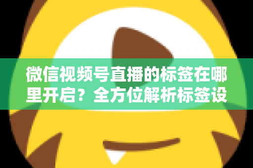 微信视频号直播的标签在哪里开启？全方位解析标签设置方法与流量提升秘诀