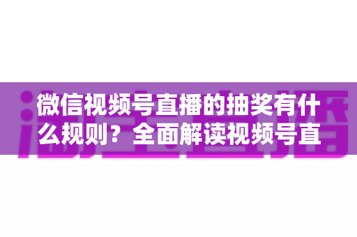 微信视频号直播的抽奖有什么规则？全面解读视频号直播抽奖玩法、参与条件与避坑指南