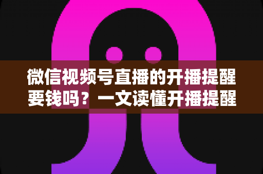 微信视频号直播的开播提醒要钱吗？一文读懂开播提醒功能的费用真相与实用技巧