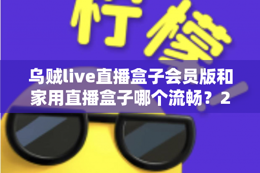 乌贼live直播盒子会员版和家用直播盒子哪个流畅？2024最全流畅度对比评测与选购指南