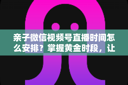 亲子微信视频号直播时间怎么安排？掌握黄金时段，让流量与互动双丰收