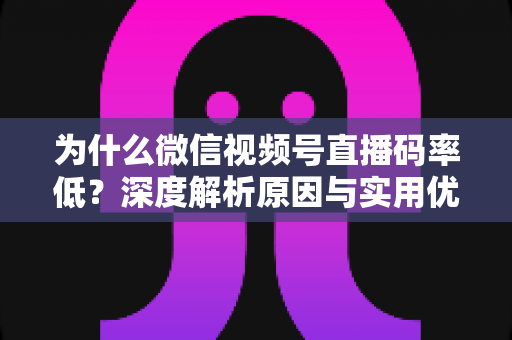 为什么微信视频号直播码率低？深度解析原因与实用优化指南