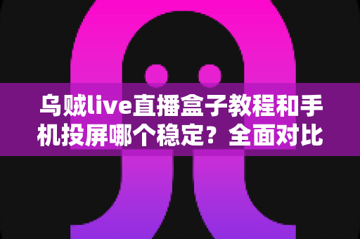 乌贼live直播盒子教程和手机投屏哪个稳定？全面对比分析与实用选择指南