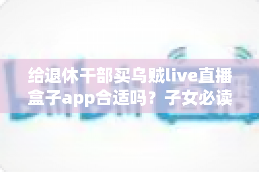 给退休干部买乌贼live直播盒子app合适吗？子女必读的选购指南与风险提示