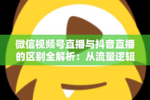 微信视频号直播与抖音直播的区别全解析：从流量逻辑到变现模式，一文帮你选对直播主阵地