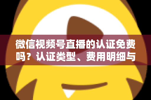 微信视频号直播的认证免费吗？认证类型、费用明细与开播流程全解析