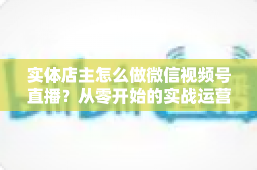 实体店主怎么做微信视频号直播？从零开始的实战运营全攻略