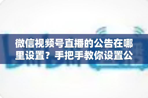 微信视频号直播的公告在哪里设置?手把手教你设置公告,提升直播间停留与转化 微信视频号直播的公告在哪里设置?手把手教你设置公告,提升直播间停留与转化