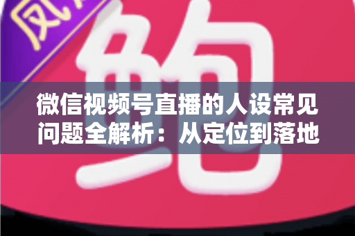 微信视频号直播的人设常见问题全解析：从定位到落地的实用避坑指南
