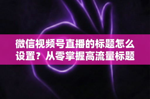 微信视频号直播的标题怎么设置？从零掌握高流量标题撰写全攻略