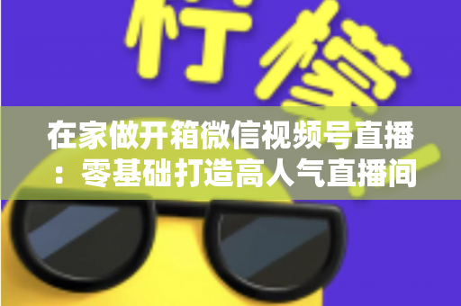在家做开箱微信视频号直播：零基础打造高人气直播间的完整实战指南