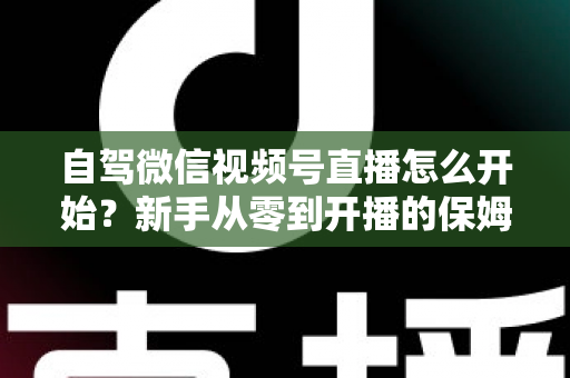 自驾微信视频号直播怎么开始？新手从零到开播的保姆级实战教程