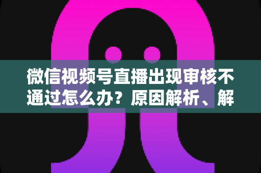 微信视频号直播出现审核不通过怎么办？原因解析、解决方法与预防指南一文讲透