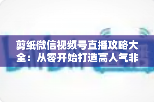 剪纸微信视频号直播攻略大全：从零开始打造高人气非遗手艺直播间