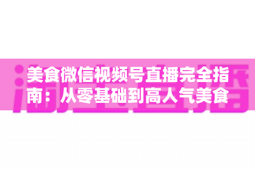 美食微信视频号直播完全指南：从零基础到高人气美食直播间的实战秘籍