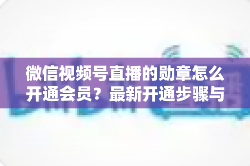 微信视频号直播的勋章怎么开通会员？最新开通步骤与会员权益全解析