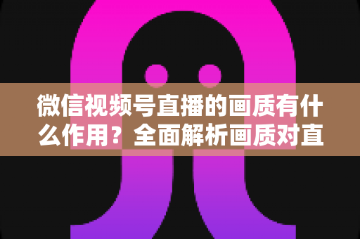 微信视频号直播的画质有什么作用？全面解析画质对直播间流量与转化的关键影响