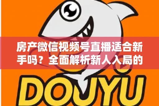 房产微信视频号直播适合新手吗？全面解析新人入局的可行性、优势与实操指南