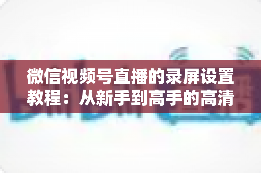 微信视频号直播的录屏设置教程：从新手到高手的高清录制全攻略，一键保存精彩直播不留遗憾