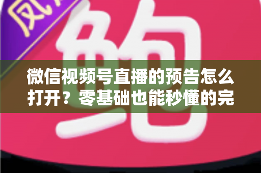 微信视频号直播的预告怎么打开？零基础也能秒懂的完整操作指南与实用技巧