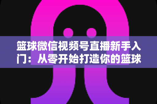 篮球微信视频号直播新手入门：从零开始打造你的篮球直播间完整指南