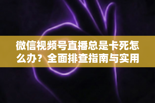 微信视频号直播总是卡死怎么办？全面排查指南与实用解决技巧助你流畅看播
