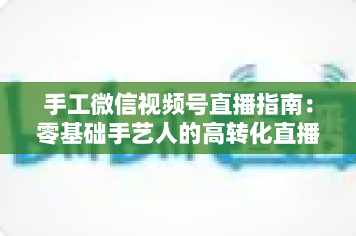 手工微信视频号直播指南：零基础手艺人的高转化直播实战手册