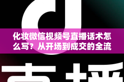 化妆微信视频号直播话术怎么写？从开场到成交的全流程实战话术指南